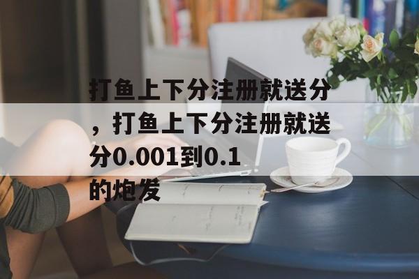 打鱼上下分注册就送分，打鱼上下分注册就送分0.001到0.1的炮发